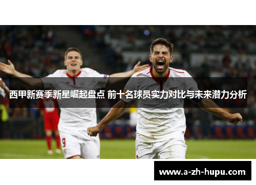 西甲新赛季新星崛起盘点 前十名球员实力对比与未来潜力分析