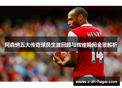 阿森纳五大传奇球员生涯回顾与辉煌瞬间全景解析