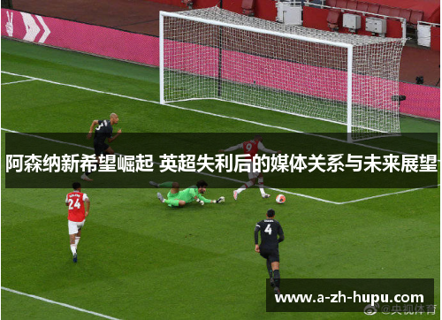 阿森纳新希望崛起 英超失利后的媒体关系与未来展望