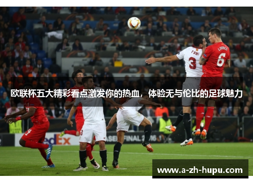 欧联杯五大精彩看点激发你的热血，体验无与伦比的足球魅力
