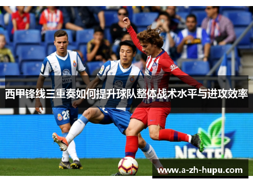 西甲锋线三重奏如何提升球队整体战术水平与进攻效率