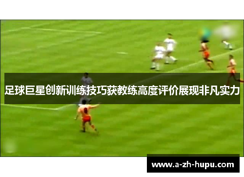 足球巨星创新训练技巧获教练高度评价展现非凡实力