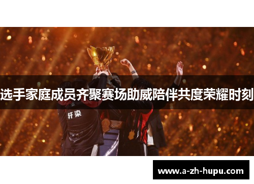 选手家庭成员齐聚赛场助威陪伴共度荣耀时刻