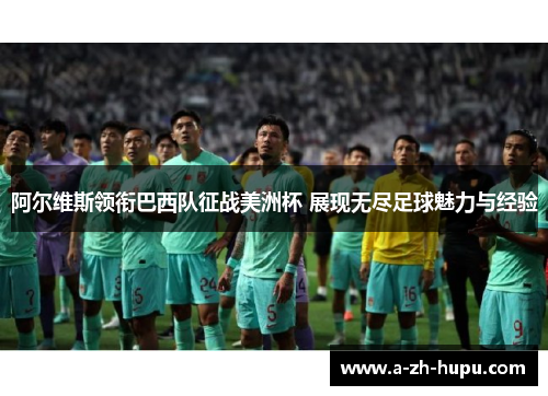 阿尔维斯领衔巴西队征战美洲杯 展现无尽足球魅力与经验