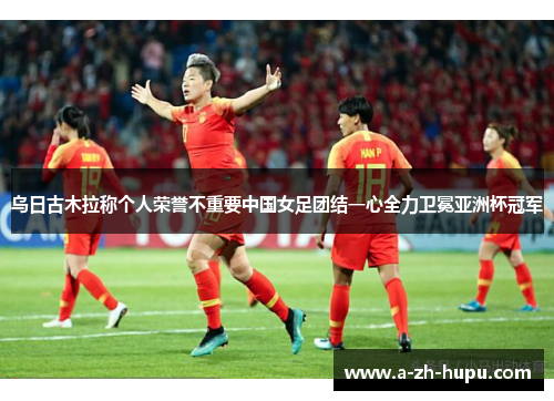 乌日古木拉称个人荣誉不重要中国女足团结一心全力卫冕亚洲杯冠军
