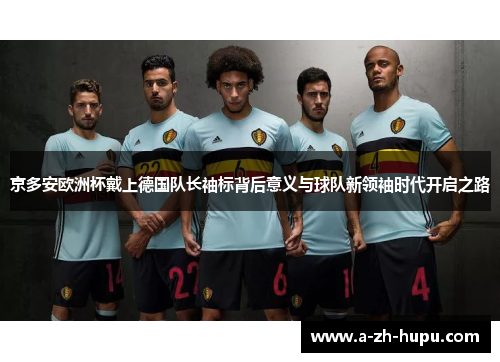 京多安欧洲杯戴上德国队长袖标背后意义与球队新领袖时代开启之路