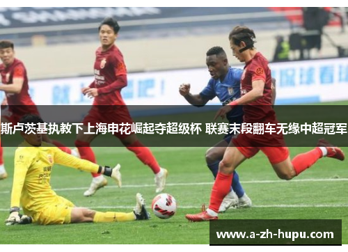 斯卢茨基执教下上海申花崛起夺超级杯 联赛末段翻车无缘中超冠军