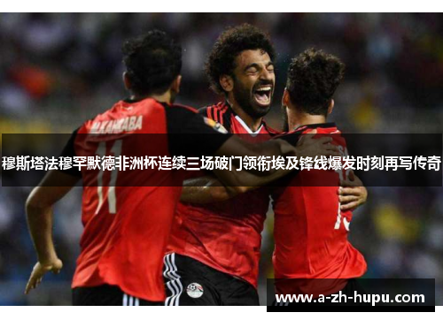 穆斯塔法穆罕默德非洲杯连续三场破门领衔埃及锋线爆发时刻再写传奇