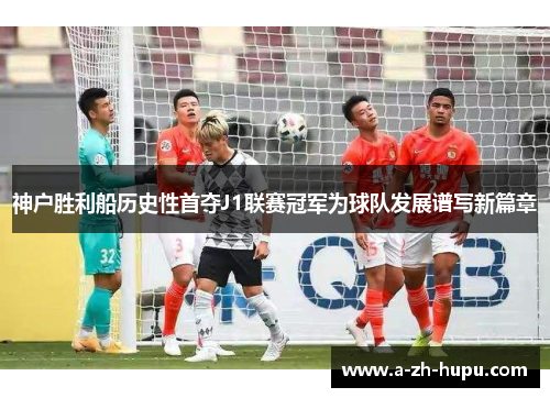 神户胜利船历史性首夺J1联赛冠军为球队发展谱写新篇章