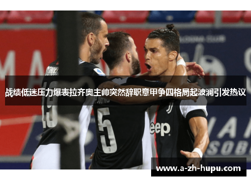 战绩低迷压力爆表拉齐奥主帅突然辞职意甲争四格局起波澜引发热议