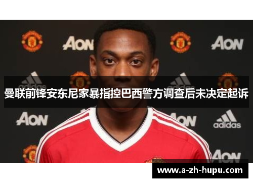 曼联前锋安东尼家暴指控巴西警方调查后未决定起诉